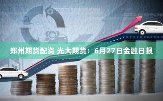 郑州期货配资 光大期货：6月27日金融日报