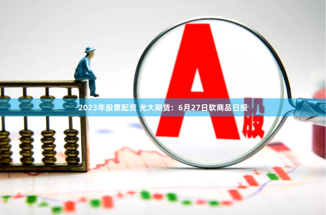 2023年股票配资 光大期货：6月27日软商品日报