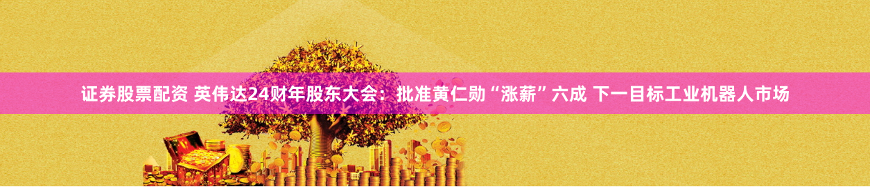 证券股票配资 英伟达24财年股东大会：批准黄仁勋“涨薪”六成 下一目标工业机器人市场