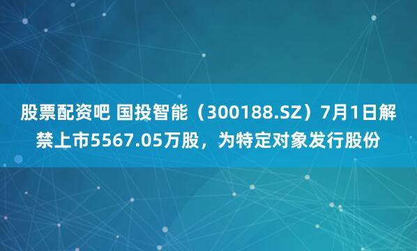股票配资吧 国投智能（300188.SZ）7月1日解禁上市5567.05万股，为特定对象发行股份