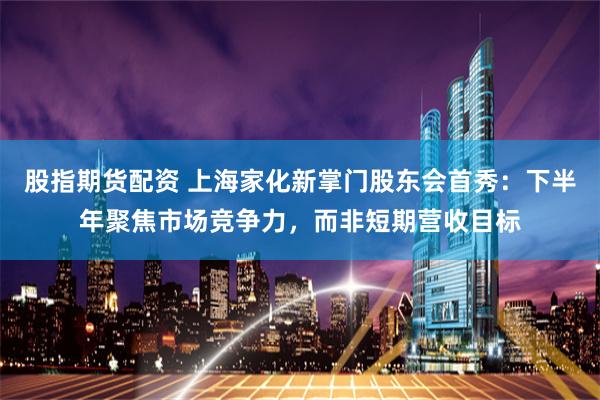 股指期货配资 上海家化新掌门股东会首秀：下半年聚焦市场竞争力，而非短期营收目标