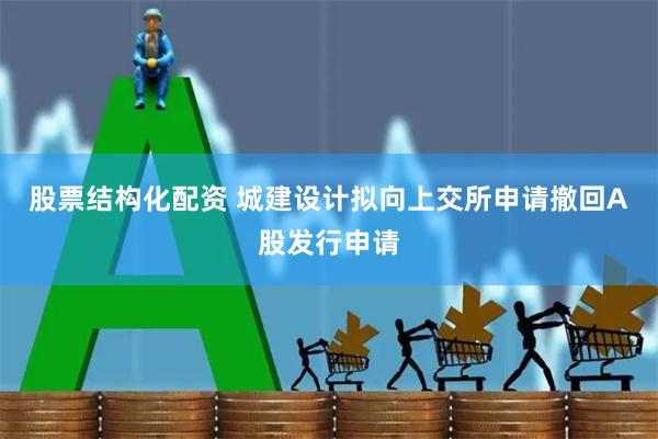 股票结构化配资 城建设计拟向上交所申请撤回A股发行申请