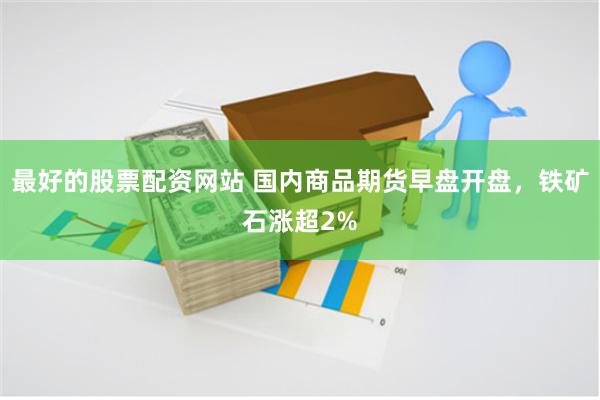 最好的股票配资网站 国内商品期货早盘开盘，铁矿石涨超2%