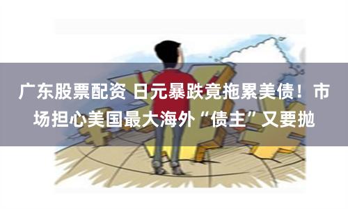 广东股票配资 日元暴跌竟拖累美债！市场担心美国最大海外“债主”又要抛