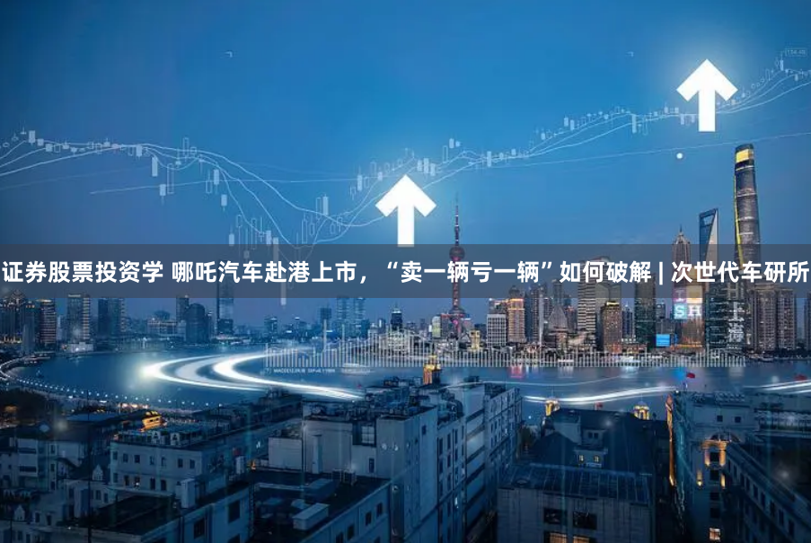 证券股票投资学 哪吒汽车赴港上市，“卖一辆亏一辆”如何破解 | 次世代车研所
