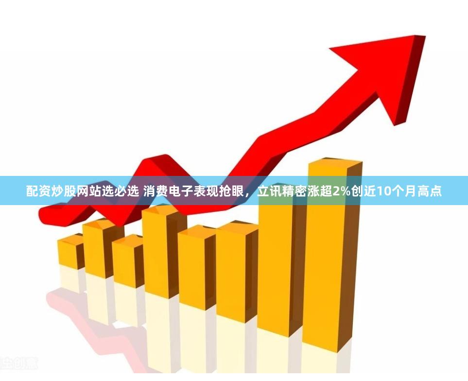 配资炒股网站选必选 消费电子表现抢眼，立讯精密涨超2%创近10个月高点