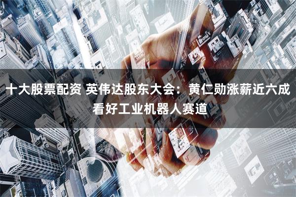 十大股票配资 英伟达股东大会：黄仁勋涨薪近六成 看好工业机器人赛道