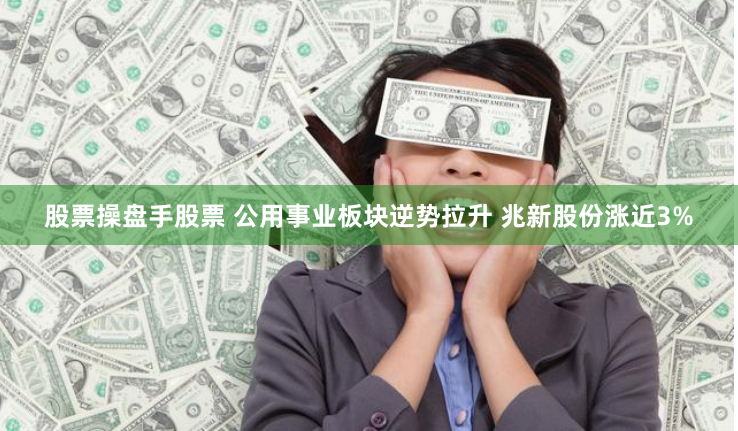 股票操盘手股票 公用事业板块逆势拉升 兆新股份涨近3%