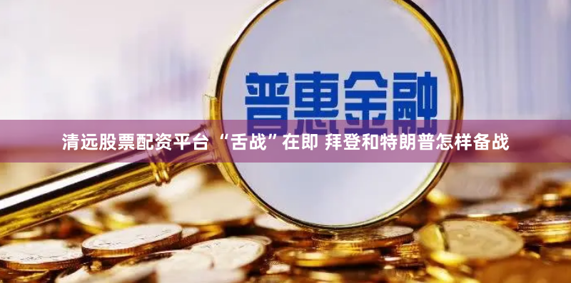 清远股票配资平台 “舌战”在即 拜登和特朗普怎样备战