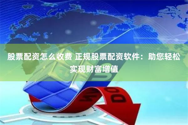 股票配资怎么收费 正规股票配资软件：助您轻松实现财富增值