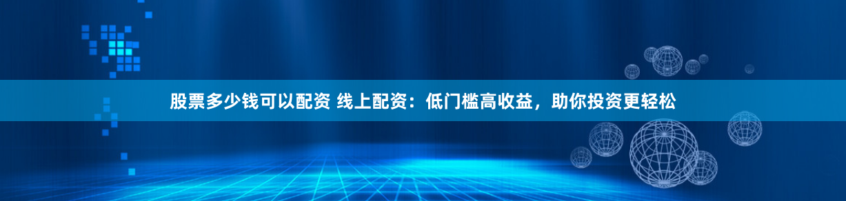 股票多少钱可以配资 线上配资：低门槛高收益，助你投资更轻松