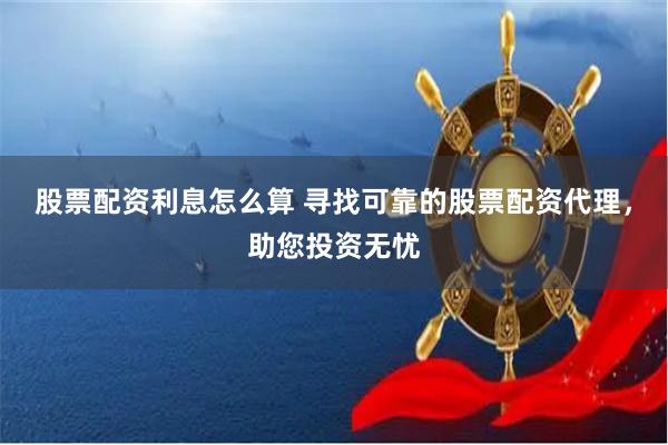股票配资利息怎么算 寻找可靠的股票配资代理，助您投资无忧