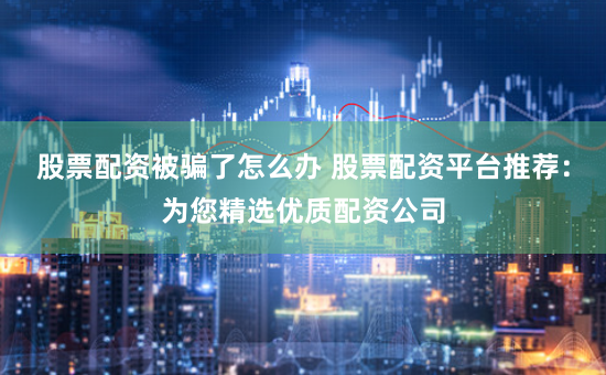 股票配资被骗了怎么办 股票配资平台推荐：为您精选优质配资公司