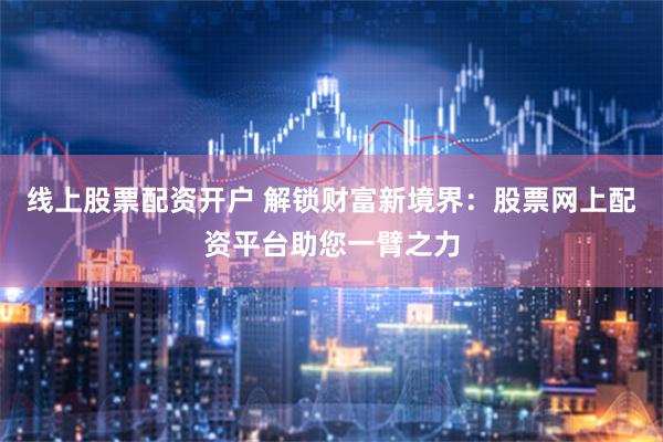 线上股票配资开户 解锁财富新境界：股票网上配资平台助您一臂之力
