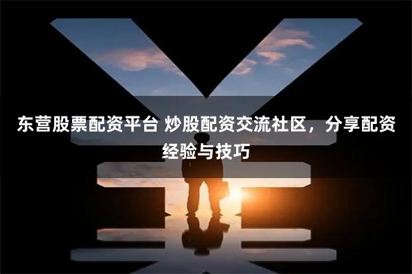 东营股票配资平台 炒股配资交流社区，分享配资经验与技巧