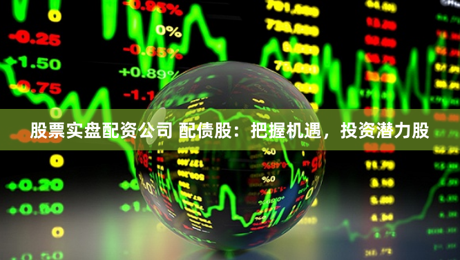 股票实盘配资公司 配债股：把握机遇，投资潜力股