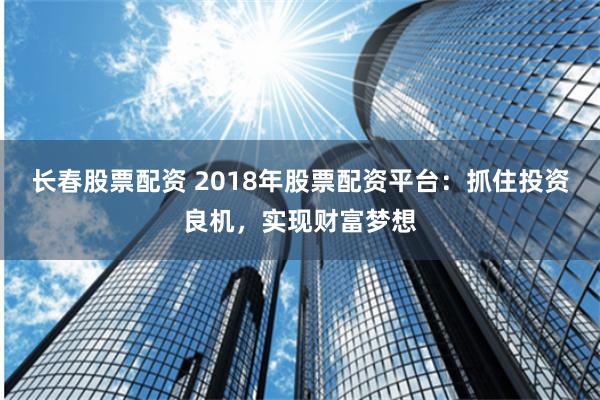 长春股票配资 2018年股票配资平台：抓住投资良机，实现财富梦想