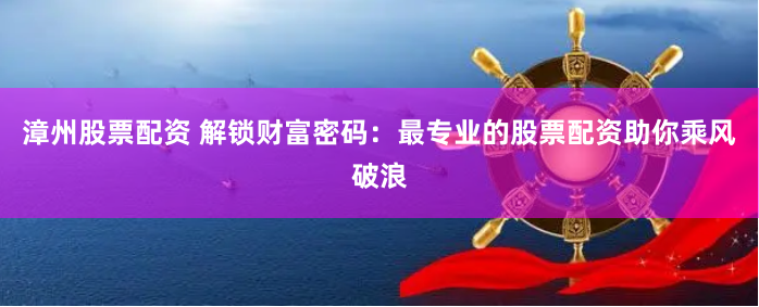 漳州股票配资 解锁财富密码：最专业的股票配资助你乘风破浪