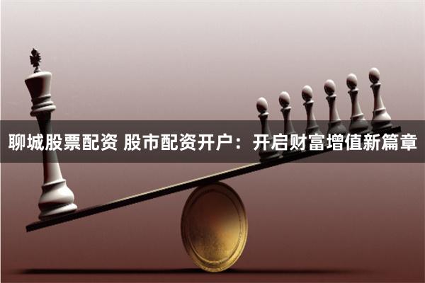 聊城股票配资 股市配资开户：开启财富增值新篇章