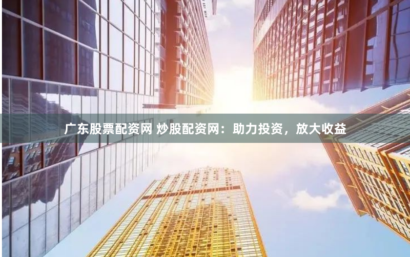 广东股票配资网 炒股配资网：助力投资，放大收益