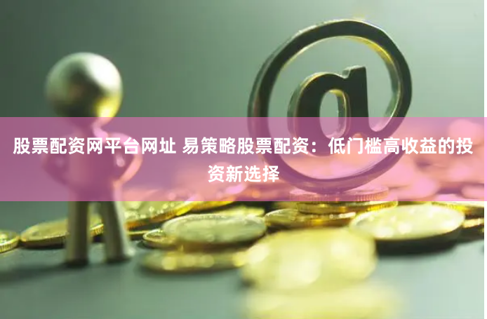股票配资网平台网址 易策略股票配资：低门槛高收益的投资新选择