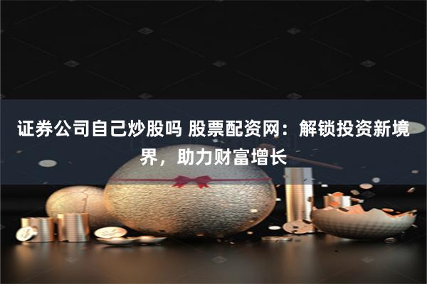 证券公司自己炒股吗 股票配资网：解锁投资新境界，助力财富增长