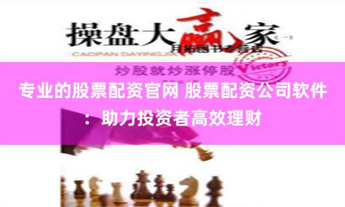 专业的股票配资官网 股票配资公司软件：助力投资者高效理财