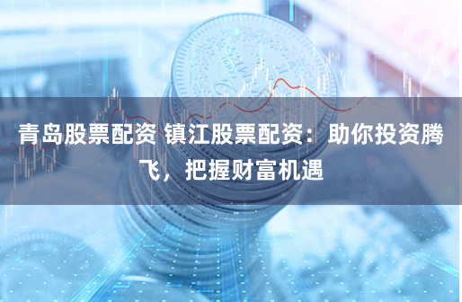 青岛股票配资 镇江股票配资:助你投资腾飞,把握财富机遇