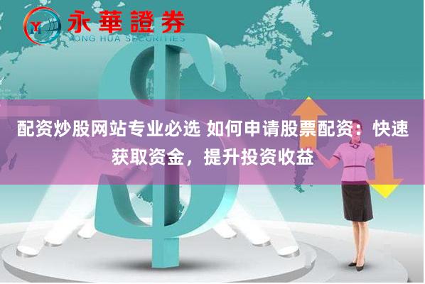 配资炒股网站专业必选 如何申请股票配资：快速获取资金，提升投资收益
