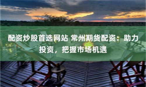 配资炒股首选网站 常州期货配资：助力投资，把握市场机遇