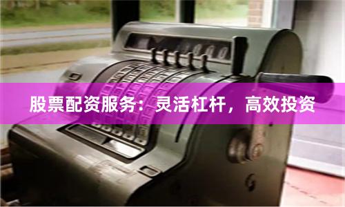 股票配资服务：灵活杠杆，高效投资